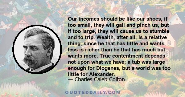 Our incomes should be like our shoes, if too small, they will gall and pinch us, but if too large, they will cause us to stumble and to trip. Wealth, after all, is a relative thing, since he that has little and wants