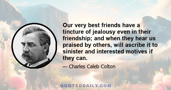 Our very best friends have a tincture of jealousy even in their friendship; and when they hear us praised by others, will ascribe it to sinister and interested motives if they can.