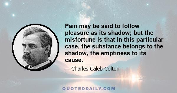 Pain may be said to follow pleasure as its shadow; but the misfortune is that in this particular case, the substance belongs to the shadow, the emptiness to its cause.