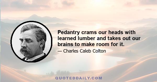 Pedantry crams our heads with learned lumber and takes out our brains to make room for it.