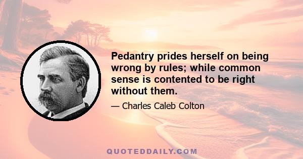 Pedantry prides herself on being wrong by rules; while common sense is contented to be right without them.