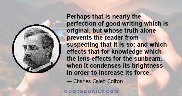 Perhaps that is nearly the perfection of good writing which is original, but whose truth alone prevents the reader from suspecting that it is so; and which effects that for knowledge which the lens effects for the