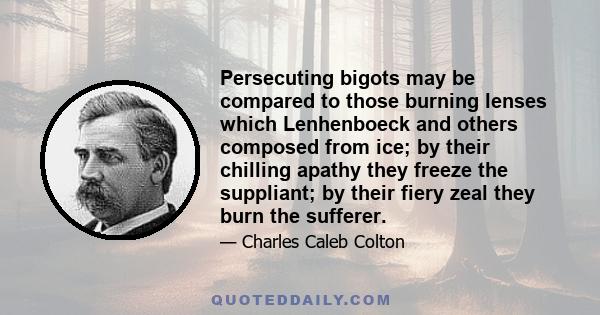 Persecuting bigots may be compared to those burning lenses which Lenhenboeck and others composed from ice; by their chilling apathy they freeze the suppliant; by their fiery zeal they burn the sufferer.