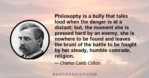 Philosophy is a bully that talks loud when the danger is at a distant; but, the moment she is pressed hard by an enemy, she is nowhere to be found and leaves the brunt of the battle to be fought by her steady, humble