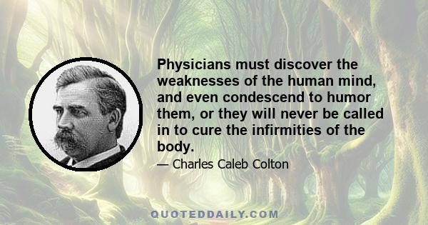 Physicians must discover the weaknesses of the human mind, and even condescend to humor them, or they will never be called in to cure the infirmities of the body.