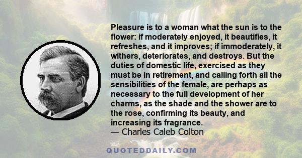 Pleasure is to a woman what the sun is to the flower: if moderately enjoyed, it beautifies, it refreshes, and it improves; if immoderately, it withers, deteriorates, and destroys. But the duties of domestic life,