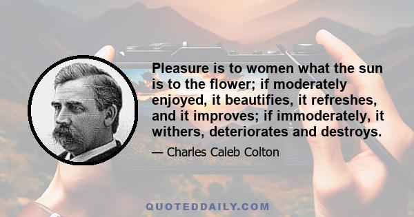 Pleasure is to women what the sun is to the flower; if moderately enjoyed, it beautifies, it refreshes, and it improves; if immoderately, it withers, deteriorates and destroys.