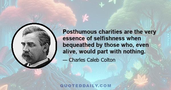 Posthumous charities are the very essence of selfishness when bequeathed by those who, even alive, would part with nothing.