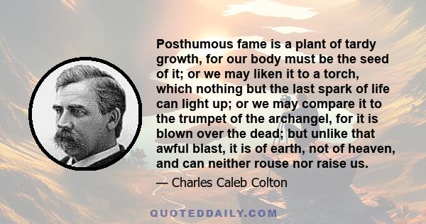 Posthumous fame is a plant of tardy growth, for our body must be the seed of it; or we may liken it to a torch, which nothing but the last spark of life can light up; or we may compare it to the trumpet of the