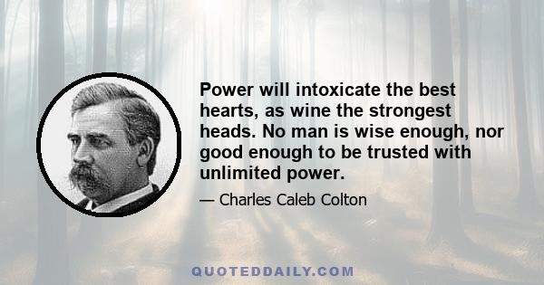 Power will intoxicate the best hearts, as wine the strongest heads. No man is wise enough, nor good enough to be trusted with unlimited power.