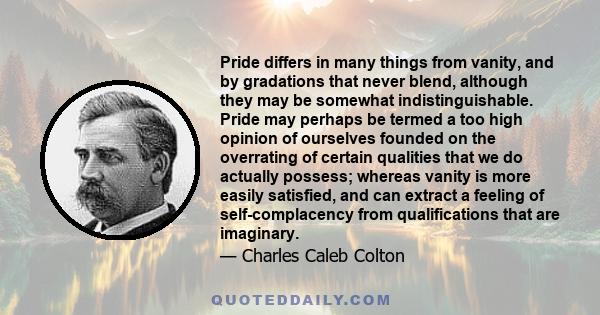 Pride differs in many things from vanity, and by gradations that never blend, although they may be somewhat indistinguishable. Pride may perhaps be termed a too high opinion of ourselves founded on the overrating of