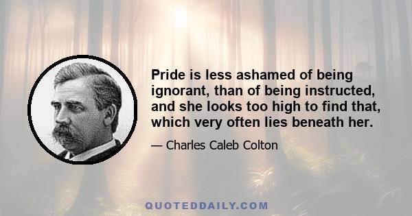 Pride is less ashamed of being ignorant, than of being instructed, and she looks too high to find that, which very often lies beneath her.