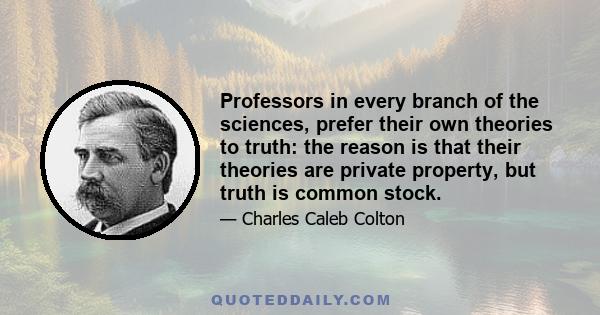 Professors in every branch of the sciences, prefer their own theories to truth: the reason is that their theories are private property, but truth is common stock.