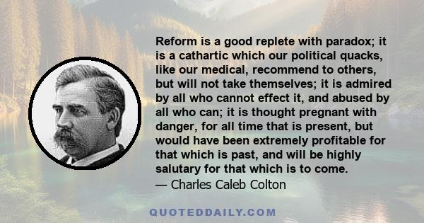 Reform is a good replete with paradox; it is a cathartic which our political quacks, like our medical, recommend to others, but will not take themselves; it is admired by all who cannot effect it, and abused by all who