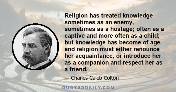 Religion has treated knowledge sometimes as an enemy, sometimes as a hostage; often as a captive and more often as a child; but knowledge has become of age, and religion must either renounce her acquaintance, or