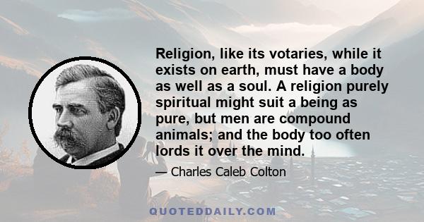 Religion, like its votaries, while it exists on earth, must have a body as well as a soul. A religion purely spiritual might suit a being as pure, but men are compound animals; and the body too often lords it over the