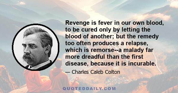 Revenge is fever in our own blood, to be cured only by letting the blood of another; but the remedy too often produces a relapse, which is remorse--a malady far more dreadful than the first disease, because it is