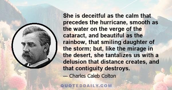 She is deceitful as the calm that precedes the hurricane, smooth as the water on the verge of the cataract, and beautiful as the rainbow, that smiling daughter of the storm; but, like the mirage in the desert, she