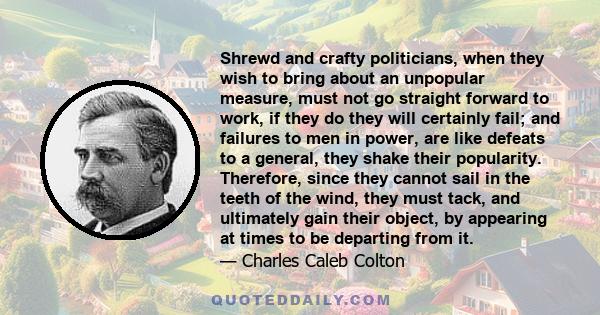 Shrewd and crafty politicians, when they wish to bring about an unpopular measure, must not go straight forward to work, if they do they will certainly fail; and failures to men in power, are like defeats to a general,