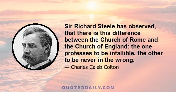 Sir Richard Steele has observed, that there is this difference between the Church of Rome and the Church of England: the one professes to be infallible, the other to be never in the wrong.