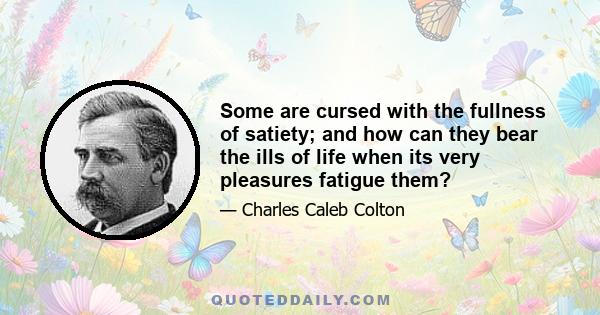 Some are cursed with the fullness of satiety; and how can they bear the ills of life when its very pleasures fatigue them?