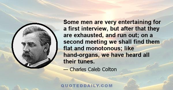 Some men are very entertaining for a first interview, but after that they are exhausted, and run out; on a second meeting we shall find them flat and monotonous; like hand-organs, we have heard all their tunes.