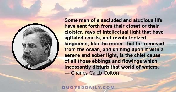 Some men of a secluded and studious life, have sent forth from their closet or their cloister, rays of intellectual light that have agitated courts, and revolutionized kingdoms; like the moon, that far removed from the