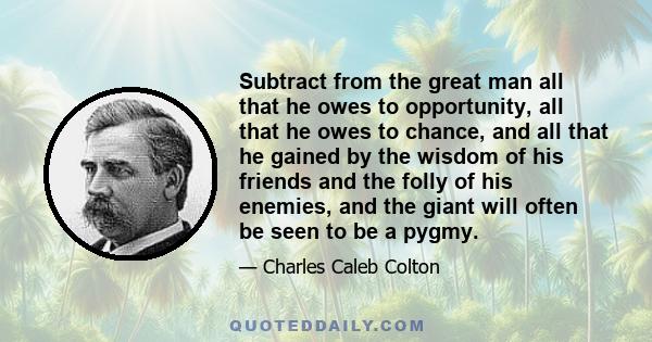 Subtract from the great man all that he owes to opportunity, all that he owes to chance, and all that he gained by the wisdom of his friends and the folly of his enemies, and the giant will often be seen to be a pygmy.