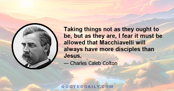 Taking things not as they ought to be, but as they are, I fear it must be allowed that Macchiavelli will always have more disciples than Jesus.