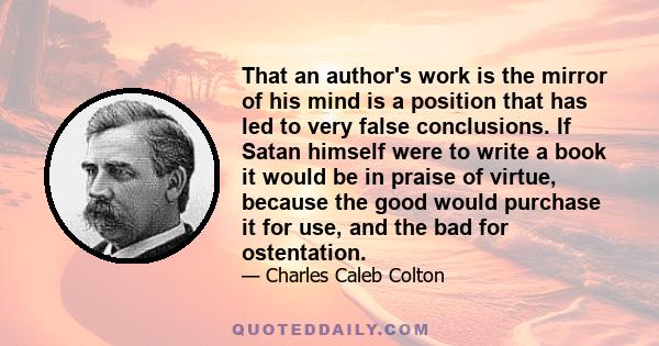 That an author's work is the mirror of his mind is a position that has led to very false conclusions. If Satan himself were to write a book it would be in praise of virtue, because the good would purchase it for use,