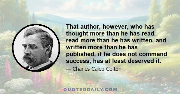 That author, however, who has thought more than he has read, read more than he has written, and written more than he has published, if he does not command success, has at least deserved it.