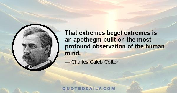 That extremes beget extremes is an apothegm built on the most profound observation of the human mind.