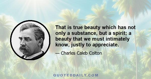 That is true beauty which has not only a substance, but a spirit; a beauty that we must intimately know, justly to appreciate.