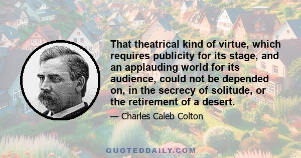 That theatrical kind of virtue, which requires publicity for its stage, and an applauding world for its audience, could not be depended on, in the secrecy of solitude, or the retirement of a desert.