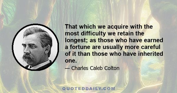 That which we acquire with the most difficulty we retain the longest; as those who have earned a fortune are usually more careful of it than those who have inherited one.