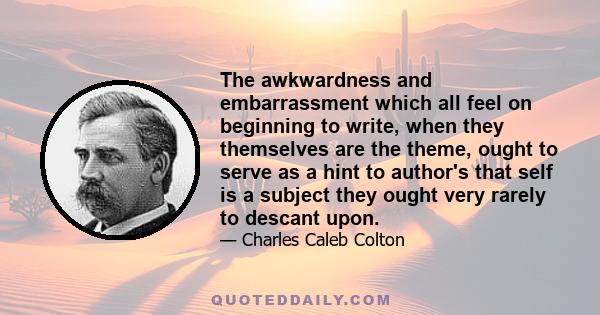 The awkwardness and embarrassment which all feel on beginning to write, when they themselves are the theme, ought to serve as a hint to author's that self is a subject they ought very rarely to descant upon.