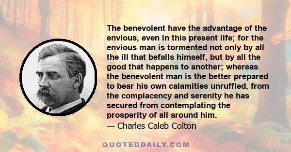 The benevolent have the advantage of the envious, even in this present life; for the envious man is tormented not only by all the ill that befalls himself, but by all the good that happens to another; whereas the