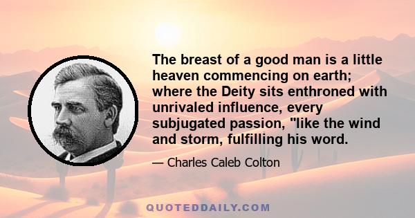 The breast of a good man is a little heaven commencing on earth; where the Deity sits enthroned with unrivaled influence, every subjugated passion, like the wind and storm, fulfilling his word.