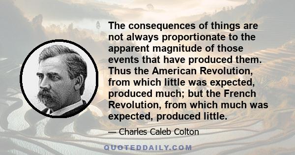 The consequences of things are not always proportionate to the apparent magnitude of those events that have produced them. Thus the American Revolution, from which little was expected, produced much; but the French