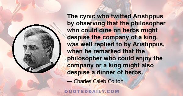 The cynic who twitted Aristippus by observing that the philosopher who could dine on herbs might despise the company of a king, was well replied to by Aristippus, when he remarked that the philosopher who could enjoy