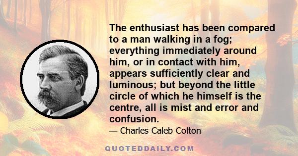 The enthusiast has been compared to a man walking in a fog; everything immediately around him, or in contact with him, appears sufficiently clear and luminous; but beyond the little circle of which he himself is the