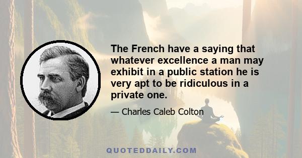 The French have a saying that whatever excellence a man may exhibit in a public station he is very apt to be ridiculous in a private one.