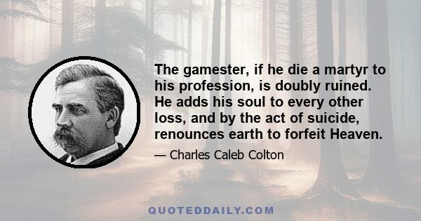 The gamester, if he die a martyr to his profession, is doubly ruined. He adds his soul to every other loss, and by the act of suicide, renounces earth to forfeit Heaven.