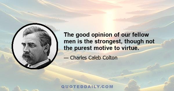 The good opinion of our fellow men is the strongest, though not the purest motive to virtue.