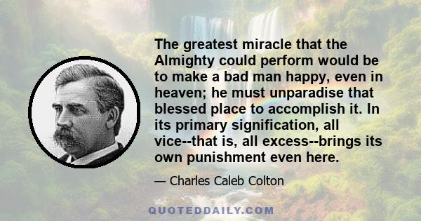 The greatest miracle that the Almighty could perform would be to make a bad man happy, even in heaven; he must unparadise that blessed place to accomplish it. In its primary signification, all vice--that is, all