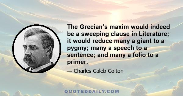 The Grecian’s maxim would indeed be a sweeping clause in Literature; it would reduce many a giant to a pygmy; many a speech to a sentence; and many a folio to a primer.