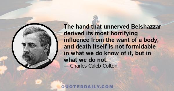 The hand that unnerved Belshazzar derived its most horrifying influence from the want of a body, and death itself is not formidable in what we do know of it, but in what we do not.