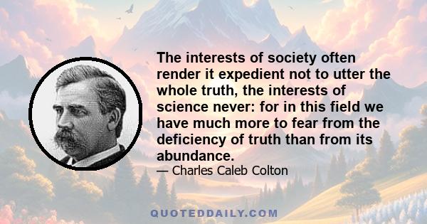 The interests of society often render it expedient not to utter the whole truth, the interests of science never: for in this field we have much more to fear from the deficiency of truth than from its abundance.