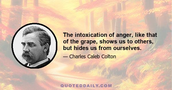 The intoxication of anger, like that of the grape, shows us to others, but hides us from ourselves.