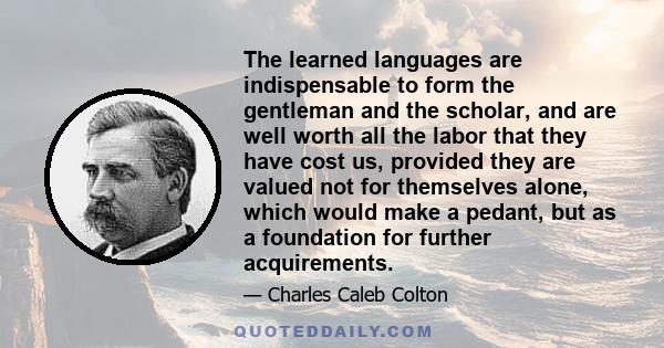 The learned languages are indispensable to form the gentleman and the scholar, and are well worth all the labor that they have cost us, provided they are valued not for themselves alone, which would make a pedant, but